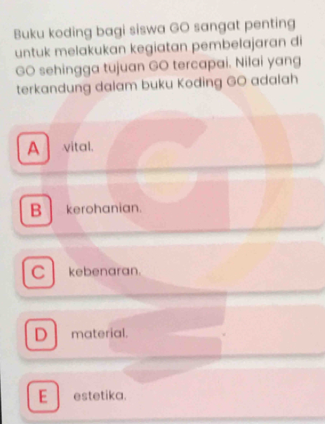 Buku koding bagi siswa GO sangat penting
untuk melakukan kegiatan pembelajaran di
GO sehingga tujuan GO tercapai. Nilai yang
terkandung dalam buku Koding GO adalah
A vital.
B kerohanian.
C kebenaran.
D material.
E estetika.