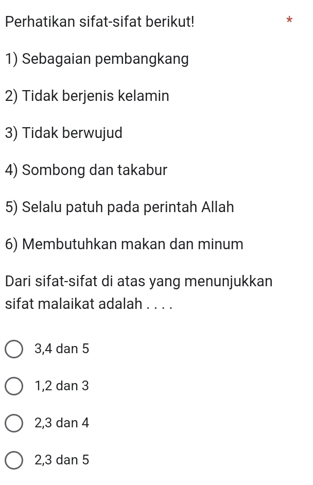 Perhatikan sifat-sifat berikut!
*
1) Sebagaian pembangkang
2) Tidak berjenis kelamin
3) Tidak berwujud
4) Sombong dan takabur
5) Selalu patuh pada perintah Allah
6) Membutuhkan makan dan minum
Dari sifat-sifat di atas yang menunjukkan
sifat malaikat adalah . . . .
3, 4 dan 5
1, 2 dan 3
2, 3 dan 4
2, 3 dan 5