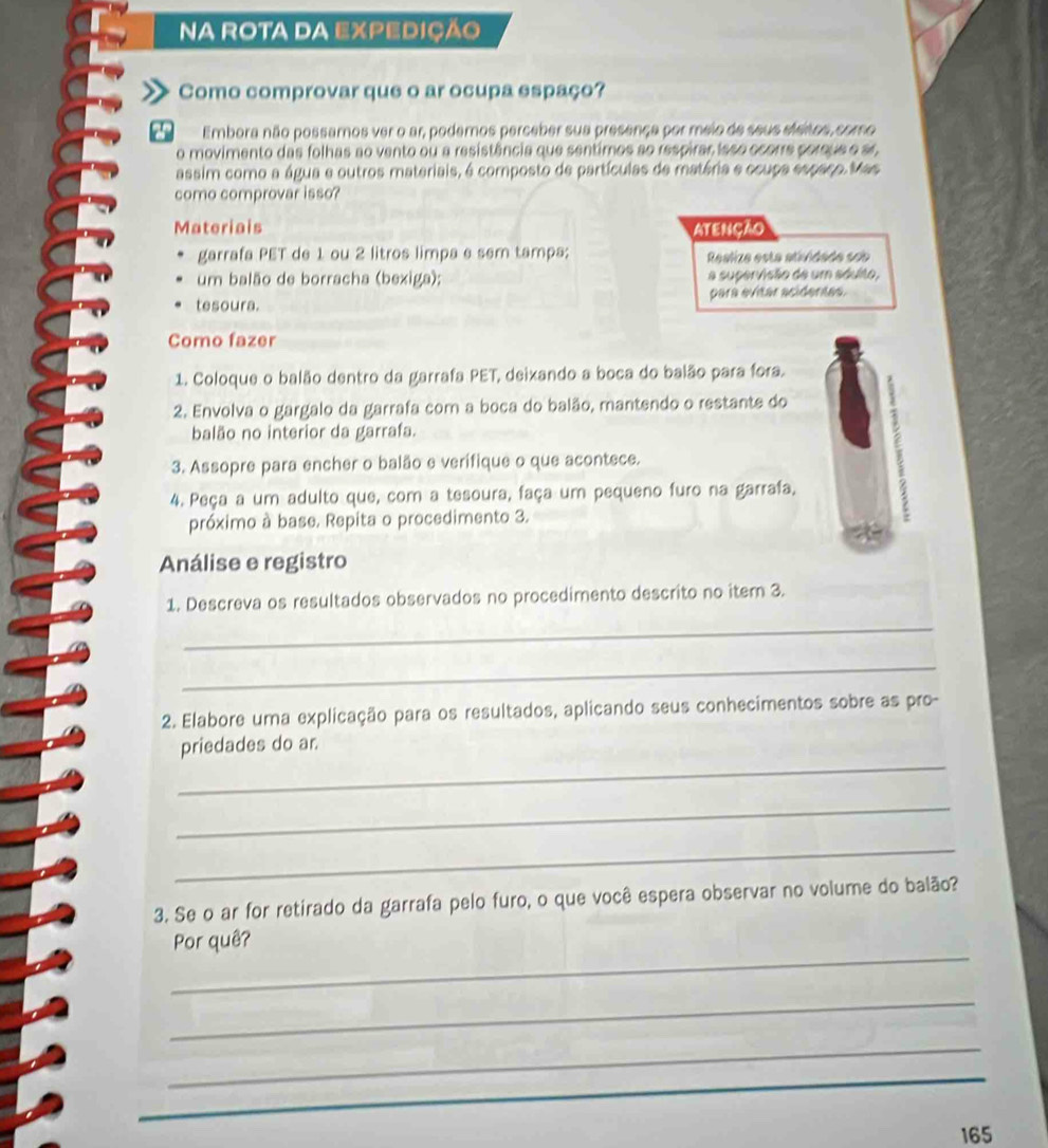 NA ROTA DA EXPEDIÇÃO 
Como comprovar que o ar ocupa espaço? 
Embora não possamos ver o ar, podemos perceber sua presença por meio de seus eleitos, como 
o movimento das folhas ao vento ou a resistência que sentimos ao respirar isso ocorre porque e sr, 
assim como a água e outros materiais, é composto de partículas de matéria e ccupa espaço. Mas 
como comprovar isso? 
Materiais ATENçÃO 
garrafa PET de 1 ou 2 litros limpa e sem tampa; Realize esta atividade sob 
um balão de borracha (bexiga); a supervisão de um sáulto, 
tesoura. para evitar acidentes. 
Como fazer 
1. Coloque o balão dentro da garrafa PET, deixando a boca do balão para fora. 
2. Envolva o gargalo da garrafa com a boca do balão, mantendo o restante do 
balão no interior da garrafa. 
3. Assopre para encher o balão e verifique o que acontece. 
4. Peça a um adulto que, com a tesoura, faça um pequeno furo na garrafa, 
próximo à base. Repita o procedimento 3. 
Análise e registro 
1. Descreva os resultados observados no procedimento descrito no item 3. 
_ 
_ 
2. Elabore uma explicação para os resultados, aplicando seus conhecimentos sobre as pro- 
_ 
priedades do ar. 
_ 
_ 
3. Se o ar for retirado da garrafa pelo furo, o que você espera observar no volume do balão? 
_ 
Por quê? 
_ 
_ 
_ 
_
165