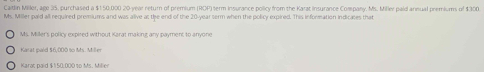 Caitlin Miller, age 35, purchased a $150,000 20-year return of premium (ROP) term insurance policy from the Karat Insurance Company. Ms. Miller paid annual premiums of $300.
Ms. Miller paid all required premiums and was alive at the end of the 20-year term when the policy expired. This information indicates that
Ms. Miller's policy expired without Karat making any payment to anyone
Karat paid $6,000 to Ms. Miller
Karat paid $150,000 to Ms. Mille