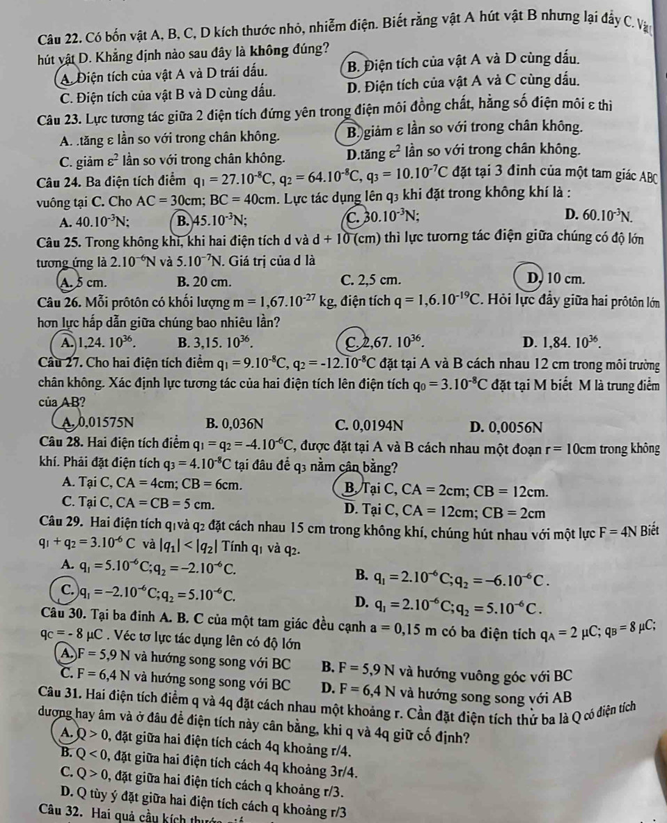 Có bốn vật A, B, C, D kích thước nhỏ, nhiễm điện. Biết rằng vật A hút vật B nhưng lại đẩy C. Vậ
hút vật D. Khẳng định nào sau đây là không đúng?
A. Điện tích của vật A và D trái dấu. B. Điện tích của vật A và D cùng dấu.
C. Điện tích của vật B và D cùng dấu. D. Điện tích của vật A và C cùng dấu.
Câu 23. Lực tương tác giữa 2 điện tích đứng yên trong điện môi đồng chất, hằng số điện môi ε thi
A. tăng ε lần so với trong chân không. B giảm ε lần so với trong chân không.
C. giảm varepsilon^2 ần so với trong chân không. D.tăng varepsilon^2 lần so với trong chân không.
Câu 24. Ba điện tích điểm q_1=27.10^(-8)C,q_2=64.10^(-8)C,q_3=10.10^(-7)C đặt tại 3 đinh của một tam giác ABC
vuông tại C. Cho AC=30cm;BC=40cm 1. Lực tác dụng lên q3 khi đặt trong không khí là :
A. 40.10^(-3)N; B. 45.10^(-3)N; C. 30.10^(-3)N D. 60.10^(-3)N.
Câu 25. Trong không khi, khi hai điện tích d và d+10 (cm) thì lực tưorng tác điện giữa chúng có độ lớn
tương ứng là 2.10^(-6)N và 5.10^(-7)N. Giá trị của d là
A.5 cm. B. 20 cm. C. 2,5 cm. D. 10 cm.
Câu 26. Mỗi prôtôn có khối lượng m=1,67.10^(-27)kg , điện tích q=1,6.10^(-19)C Hỏi lực đầy giữa hai prôtôn lớn
hơn lực hấp dẫn giữa chúng bao nhiêu lần?
A. 1,24.10^(36). B. 3,15.10^(36). C 2,67.10^(36). D. 1,84.10^(36).
Cầu 27. Cho hai điện tích điểm q_1=9.10^(-8)C,q_2=-12.10^(-8)C đặt tại A và B cách nhau 12 cm trong môi trường
chân không. Xác định lực tương tác của hai điện tích lên điện tích q_0=3.10^(-8)C đặt tại M biết M là trung điểm
của AB?
A. 0,01575N B. 0,036N C. 0,0194N D. 0,0056N
Câu 28. Hai điện tích điểm q_1=q_2=-4.10^(-6)C , được đặt tại A và B cách nhau một đoạn r=10cm trong không
khí. Phải đặt điện tích q_3=4.10^(-8)C tại đâu để q3 nằm cân bằng?
ạ C,CA=4cm;CB=6cm.
B TaiC,CA=2cm;CB=12cm.
C. Tại C, CA=CB=5cm. D. Tại C, CA=12cm;CB=2cm
Câu 29. Hai điện tích qivà q2 đặt cách nhau 15 cm trong không khí, chúng hút nhau với một lực F=4N Biết
q_1+q_2=3.10^(-6)C và |q_1| Tính q1 và q2.
A. q_1=5.10^(-6)C;q_2=-2.10^(-6)C. q_1=2.10^(-6)C;q_2=-6.10^(-6)C.
B.
C. q_1=-2.10^(-6)C;q_2=5.10^(-6)C. D. q_1=2.10^(-6)C;q_2=5.10^(-6)C.
Câu 30. Tại ba đinh A. B. C của một tam giác đều cạnh a=0,15m có ba điện tích q_A=2mu C;q_B=8mu C;
qc=-8mu C.Véc tơ lực tác dụng lên có độ lớn
A F=5,9N và hướng song song với BC B. F=5,9N và hướng vuông góc với BC
C. F=6,4N và hướng song song với BC D. F=6,4N và hướng song song với AB
Câu 31. Hai điện tích điểm q và 4q đặt cách nhau một khoảng r. Cần đặt điện tích thử ba là Q có điện tích
đượng hay âm và ở đâu để điện tích này cân bằng, khi q và 4q giữ cố định?
A. Q>0 0, đặt giữa hai điện tích cách 4q khoảng r/4.
B. Q<0</tex> 0, đặt giữa hai điện tích cách 4q khoảng 3r/4.
C. Q>0 2, đặt giữa hai điện tích cách q khoảng r/3.
D. Q tùy ý đặt giữa hai điện tích cách q khoảng r/3
Câu 32. Hai quả cầu kích thướn giá