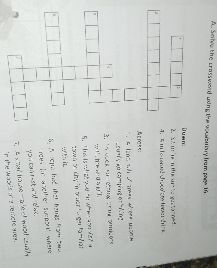 Solve the crossword using the vocabulary from page 16. 
Down: 
1 
2 
2. Sit or lie in the sun to get tanned. 
4. A milk-based chocolate flavor drink. 
Across: 
1. A land full of trees where people 
usually go camping or hiking. 
4 
3. To cook something using outdoors 
5 
with fire and a grill. 
5. This is what you do when you visit a 
town or city in order to get familiar 
with it. 
6 
6. A rope bed that hangs from two 
trees (or another support) where 
you can rest and relax. 
7 
7. A small house made of wood usually 
in the woods or a remote area.