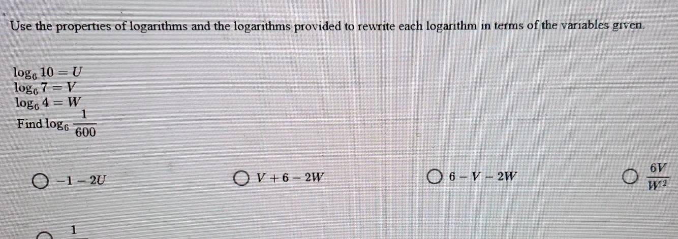 Use the properties of logarithms and the logarithms provided to rewrite each logarithm in terms of the variables given.
log _610=U
.beginarrayr log _67=V log _64=Wendarray.
Find log _6 1/600 
-1-2U
V+6-2W
6-V-2W
 6V/W^2 
1