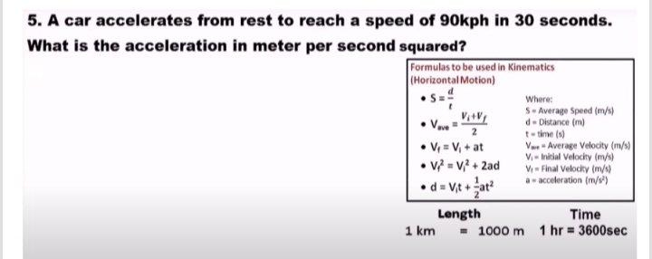 A car accelerates from rest to reach a speed of 90kph in 30 seconds. 
What is the acceleration in meter per second squared? 
Formulas to be used in Kinematics 
(Horizontal Motion)
S= d/t  Where:
S= Average Speed (m/s)
d= Distan ce(e(m
V_ave=frac V_i+V_f2 t= time(s)
V_f=V_i+at V_m+= Average Velocity (m/s)
V_1= Initial Velocity (m/s)
V_f^(2=V_i^2+2ad V_1)= Final Veloci ty(m/s)
d=V_it+ 1/2 at^2 a= a cceleration (m/s^2)
Length Time
1km=1000m 1hr=3600sec