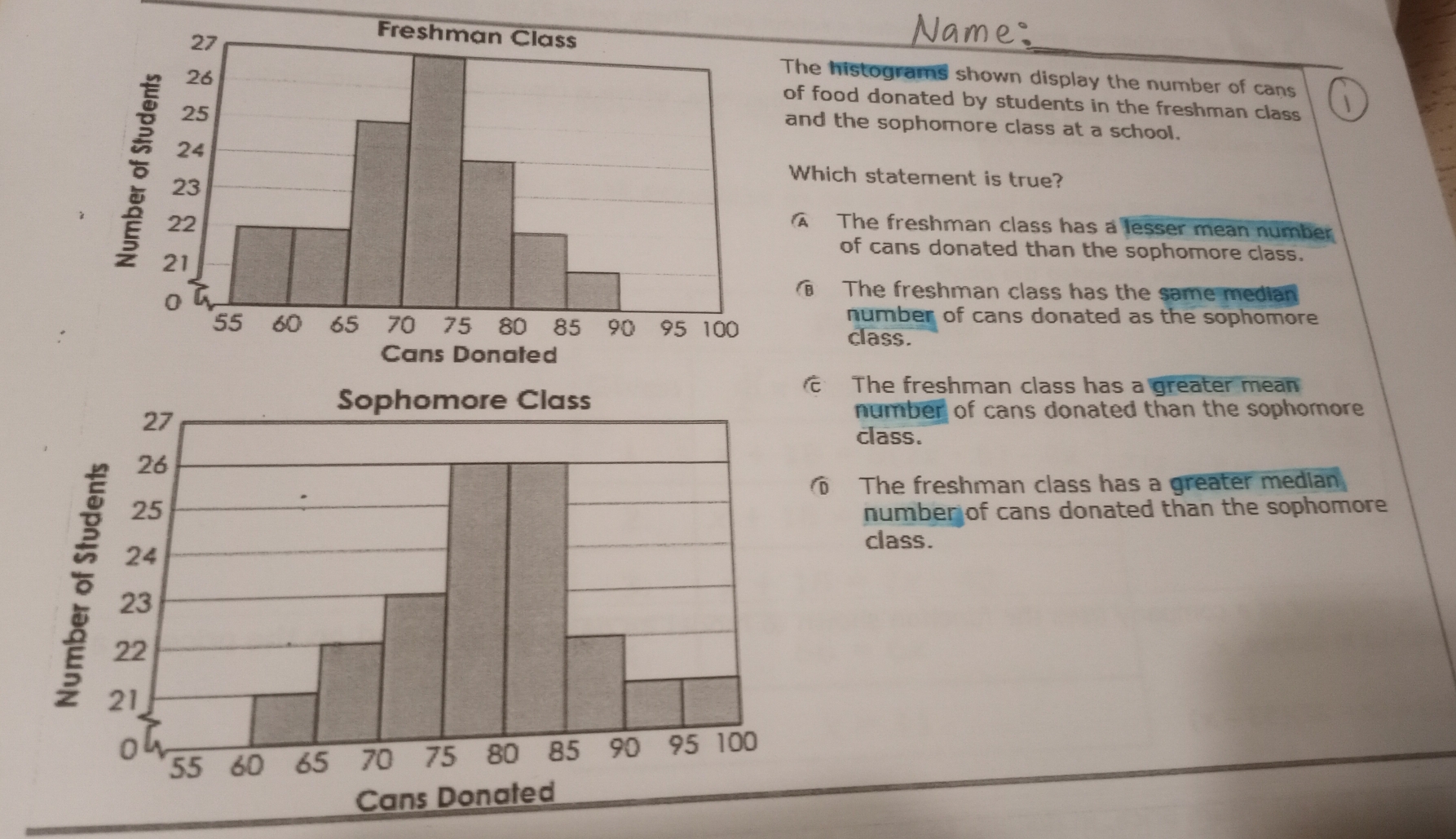 The histograms shown display the number of cans
of food donated by students in the freshman class 
and the sophomore class at a school.
Which statement is true?
A The freshman class has a lesser mean number
of cans donated than the sophomore class.
The freshman class has the same median
number of cans donated as the sophomore 
class.
Sophomore Class
The freshman class has a greater mean
number of cans donated than the sophomore 
class.
The freshman class has a greater median
number of cans donated than the sophomore 
class.
Cans Donated