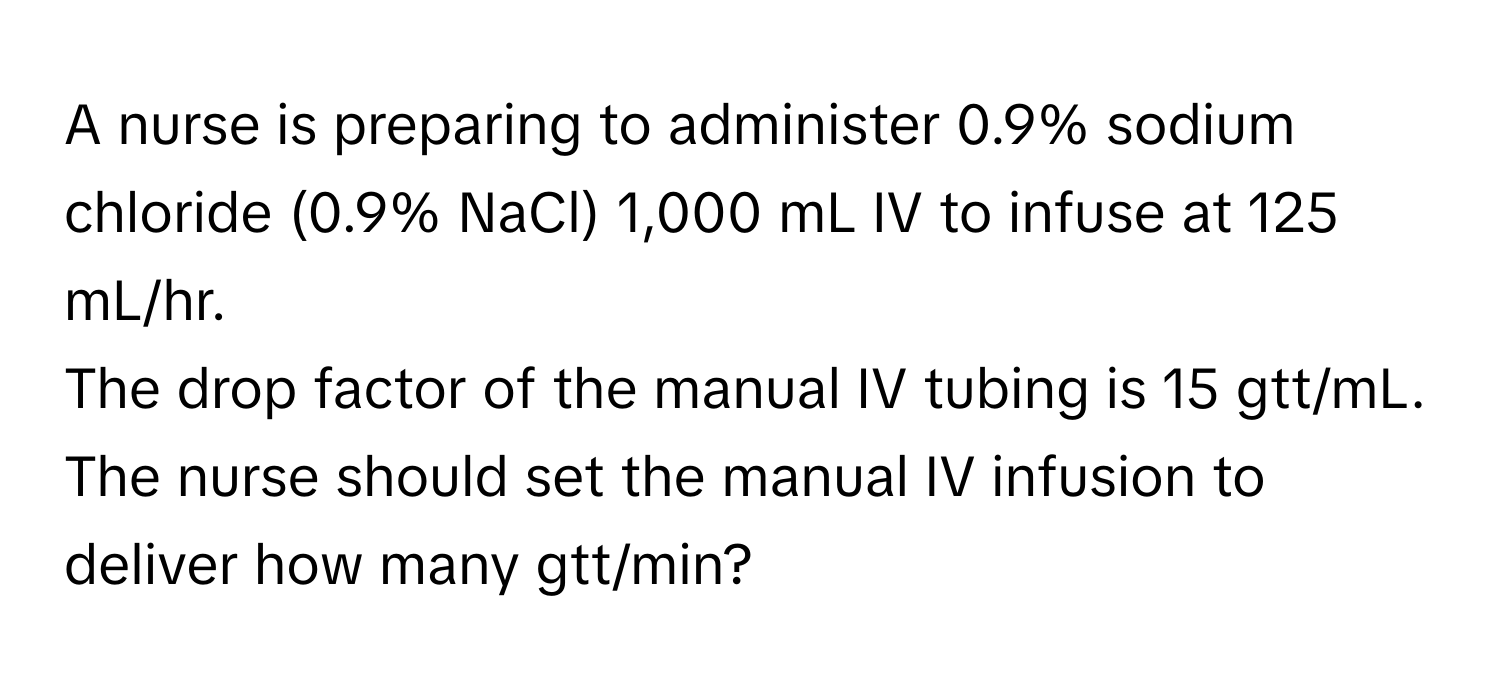 A nurse is preparing to administer 0.9% sodium chloride (0.9% NaCl) 1,000 mL IV to infuse at 125 mL/hr. 
The drop factor of the manual IV tubing is 15 gtt/mL. The nurse should set the manual IV infusion to deliver how many gtt/min?