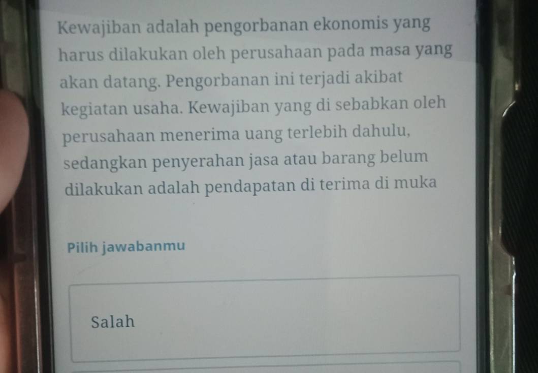 Kewajiban adalah pengorbanan ekonomis yang
harus dilakukan oleh perusahaan pada masa yang
akan datang. Pengorbanan ini terjadi akibat
kegiatan usaha. Kewajiban yang di sebabkan oleh
perusahaan menerima uang terlebih dahulu,
sedangkan penyerahan jasa atau barang belum
dilakukan adalah pendapatan di terima di muka
Pilih jawabanmu
Salah