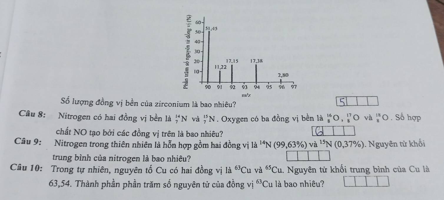 Số lượng đồng vị bền của zirconium là bao nhiêu? 
Câu 8: Nitrogen có hai đồng vị bền là _7^((14)N và _7^(15)N. Oxygen có ba đồng vị bền là ^16)_8O,_8^((17)O và beginarray)r 18 8endarray bigcirc. Số hợp 
chất NO tạo bởi các đồng vị trên là bao nhiêu? 
Câu 9: Nitrogen trong thiên nhiên là hỗn hợp gồm hai đồng vị là ^14N(99,63% )va^(15)N(0,37% ). Nguyên tử khối 
trung bình của nitrogen là bao nhiêu? 
Câu 10: Trong tự nhiên, nguyên tố Cu có hai đồng vị là ^63Cu và ^65Cu 1. Nguyên tử khối trung bình của Cu là
63,54. Thành phần phần trăm số nguyên tử của đồng vị 63 Cu là bao nhiêu?