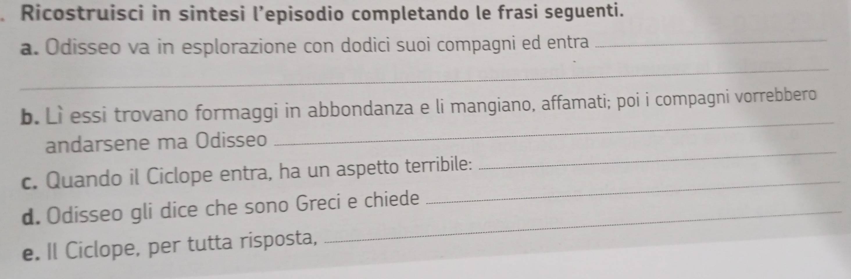 Ricostruisci in sintesi l’episodio completando le frasi seguenti. 
a. Odisseo va in esplorazione con dodici suoi compagni ed entra_ 
_ 
_ 
b. Lì essi trovano formaggi in abbondanza e li mangiano, affamati; poi i compagni vorrebbero 
andarsene ma Odisseo 
c. Quando il Ciclope entra, ha un aspetto terribile: 
_ 
d. Odisseo gli dice che sono Greci e chiede 
_ 
e. Il Ciclope, per tutta risposta,