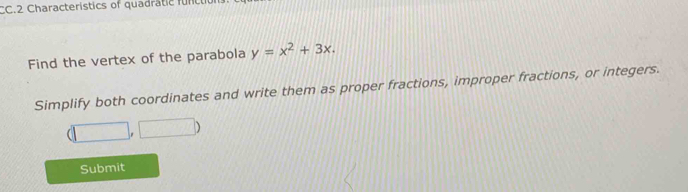 CC.2 Characteristics of quadratic func 
Find the vertex of the parabola y=x^2+3x. 
Simplify both coordinates and write them as proper fractions, improper fractions, or integers.
(□ ,□ )
Submit