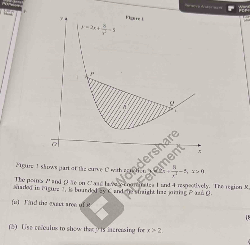 ronders
PDFelem
Remove Watermark Wond
Leave 
PDFe
Nank
Figure 1
en
y=2x+ 8/x^2 -5
blat
P
1
R
4
e
0
x
Figure 1 shows part of the curve C with equation y=2x+ 8/x^2 -5, x>0. 
The points P and Q lie on C and have x-coordinates 1 and 4 respectively. The region R,
shaded in Figure 1, is bounded by C and the straight line joining P and Q.
(a) Find the exact area of R.
(8
(b) Use calculus to show that y is increasing for x>2.