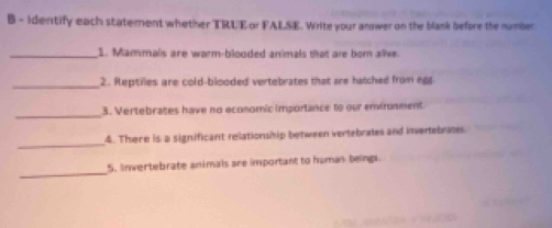 Identify each statement whether TRLEor FALSE. Write your answer on the blank before the number 
_1. Mammals are warm-blooded animals that are bom alive. 
_2. Reptilles are cold-blooded vertebrates that are hatched from eg 
_ 
3. Vertebrates have no economic importance to our environment 
_ 
4. There is a significant relationship between vertebrates and invertebrates. 
_ 
5. Invertebrate animals are important to human beings