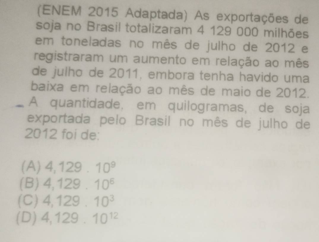 (ENEM 2015 Adaptada) As exportações de
soja no Brasil totalizaram 4 129 000 milhões
em toneladas no mês de julho de 2012 e
registraram um aumento em relação ao mês
de julho de 2011, embora tenha havido uma
baixa em relação ao mês de maio de 2012.
A quantidade, em quilogramas, de soja
exportada pelo Brasil no mês de julho de
2012 foi de:
(A) 4,129.10^9
(B) 4,129.10^6
(C) 4,129.10^3
(D) 4,129.10^(12)