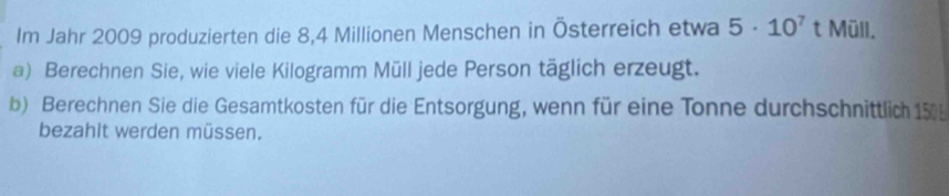 Im Jahr 2009 produzierten die 8,4 Millionen Menschen in Österreich etwa 5· 10^7 t Müll. 
a) Berechnen Sie, wie viele Kilogramm Müll jede Person täglich erzeugt. 
b) Berechnen Sie die Gesamtkosten für die Entsorgung, wenn für eine Tonne durchschnittlich 150
bezahit werden müssen.