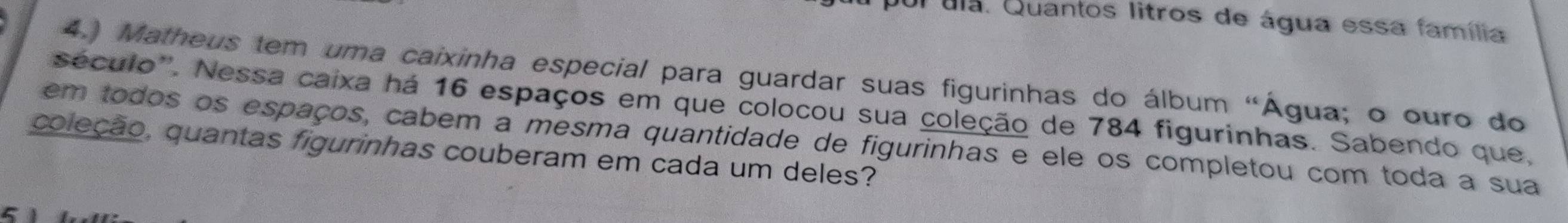 pui ula. Quantos litros de água essa família 
4.) Matheus tem uma caixinha especial para guardar suas figurinhas do álbum "Água; o ouro do 
século''. Nessa caixa há 16 espaços em que colocou sua coleção de 784 figurinhas. Sabendo que, 
em todos os espaços, cabem a mesma quantidade de figurinhas e ele os completou com toda a sua 
coleção, quantas figurinhas couberam em cada um deles? 
5