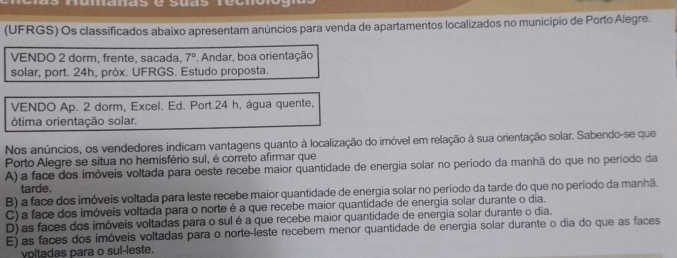 Aumanas e suas recnon
(UFRGS) Os classificados abaixo apresentam anúncios para venda de apartamentos localizados no município de Porto Alegre.
VENDO 2 dorm, frente, sacada, 7°. Andar, boa orientação
solar, port. 24h, próx. UFRGS. Estudo proposta.
VENDO Ap. 2 dorm, Excel. Ed. Port. 24 h, água quente,
ótima orientação solar.
Nos anúncios, os vendedores indicam vantagens quanto à localização do imóvel em relação à sua orientação solar. Sabendo-se que
Porto Alegre se situa no hemisfério sul, é correto afirmar que
A) a face dos imóveis voltada para oeste recebe maior quantidade de energia solar no período da manhã do que no período da
tarde.
B) a face dos imóveis voltada para leste recebe maior quantidade de energia solar no período da tarde do que no período da manhã.
C) a face dos imóveis voltada para o norte é a que recebe maior quantidade de energia solar durante o dia.
D) as faces dos imóveis voltadas para o sul é a que recebe maior quantidade de energia solar durante o dia.
E) as faces dos imóveis voltadas para o norte-leste recebem menor quantidade de energia solar durante o dia do que as faces
voltadas para o sul-leste.