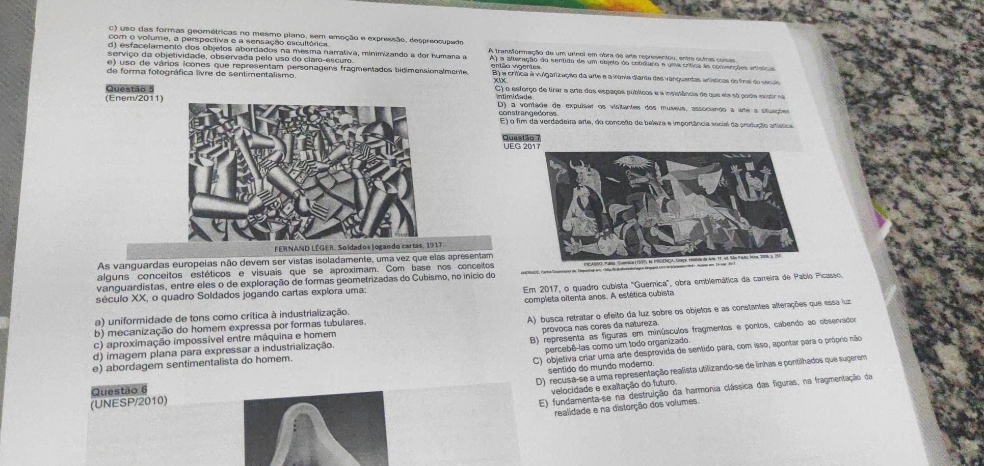 c) uso das formas geométricas no mesmo plano, sem emoção e expressão, despreocupado
com o volume, a perspectiva e a sensação escultórica.
d) esfacelamento dos objetos abordados na mesma narrativa, minimizando a dor humana a A ta antormação de um urigal em obrade arte canesacion eoe o tr diq a ertátioo
serviço da objetividade, observada pelo uso do claro-escuro. então vigentes
e) uso de vários icones que representam personagens fragmentados bidimensionalmente B) a crítica à vulgarização da arte e a ironia diante das vanguardas artísticas do final do século
de forma fotográfica livre de sentimentalismo.
Questão 5 intimidade
C) o esforço de tirar a arte dos espaços públicos e a insistência de que ela só podia existir na
(Enem/2011)D) a vontade de expulsar os visitantes dos museus, associando a arte a situações
E) o fim da verdadeira arte, do conceito de beleza e importância social da produção artística
UEG 2
FERNAND LÉGER. Soldados jogando cartas, 1917.
As vanguardas europeias não devem ser vistas isoladamente, uma vez que elas apresentam
alguns conceitos estéticos e visuais que se aproximam. Com base nos conceitos
vanguardistas, entre eles o de exploração de formas geometrizadas do Cubismo, no início do
Em 2017, o quadro cubista "Guernica", obra emblemática da carreira de Pablo Picasso,
século XX, o quadro Soldados jogando cartas explora uma:
a) uniformidade de tons como crítica à industrialização. completa oitenta anos. A estética cubista
c) aproximação impossível entre máquina e homem A) busca retratar o efeito da luz sobre os objetos e as constantes alterações que essa luz
b) mecanização do homem expressa por formas tubulares.
d) imagem plana para expressar a industrialização. provoca nas córes da natureza
e) abordagem sentimentalista do homem. B) representa as figuras em minúsculos fragmentos e pontos, cabendo ao observador
percebê-las como um todo organizado.
Questão 6 C) objetiva criar uma arte desprovida de sentido para, com isso, apontar para o próprio não
sentido do mundo moderno
D) recusa-se a uma representação realista utilizando-se de linhas e pontilhados que sugerem
velocidade e exaltação do futuro.
(UNESP/2010)
E) fundamenta-se na destruição da harmonia clássica das figuras, na fragmentação da
realidade e na distorção dos volumes.