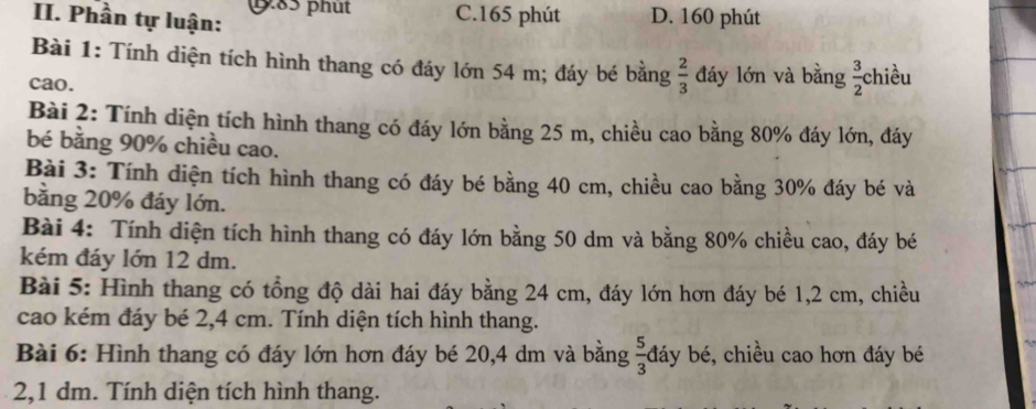 Phần tự luận: p85 phụt C. 165 phút D. 160 phút
Bài 1: Tính diện tích hình thang có đáy lớn 54 m; đáy bé bằng  2/3  đáy lớn và bằng  3/2  chiều
cao.
Bài 2: Tính diện tích hình thang có đáy lớn bằng 25 m, chiều cao bằng 80% đáy lớn, đáy
bé bằng 90% chiều cao.
Bài 3: Tính diện tích hình thang có đáy bé bằng 40 cm, chiều cao bằng 30% đáy bé và
bằng 20% đáy lớn.
Bài 4: Tính diện tích hình thang có đáy lớn bằng 50 dm và bằng 80% chiều cao, đáy bé
kém đáy lớn 12 dm.
Bài 5: Hình thang có tổng độ dài hai đáy bằng 24 cm, đáy lớn hơn đáy bé 1, 2 cm, chiều
cao kém đáy bé 2,4 cm. Tính diện tích hình thang.
Bài 6: Hình thang có đáy lớn hơn đáy bé 20, 4 dm và bằng  5/3  đáy bé, chiều cao hơn đáy bé
2, 1 dm. Tính diện tích hình thang.