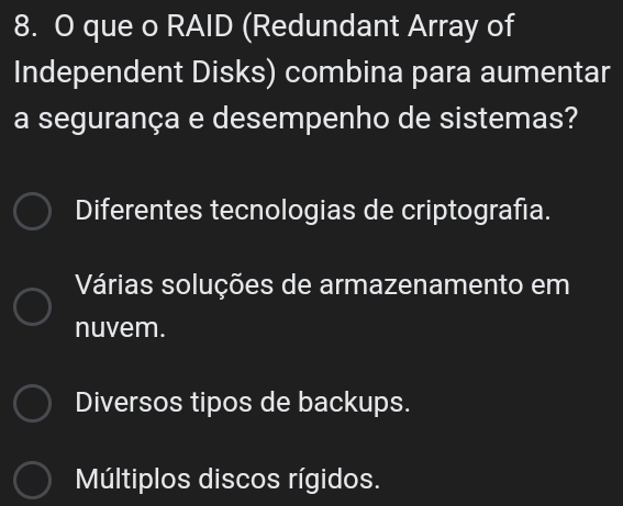 que o RAID (Redundant Array of
Independent Disks) combina para aumentar
a segurança e desempenho de sistemas?
Diferentes tecnologias de criptografía.
Várias soluções de armazenamento em
nuvem.
Diversos tipos de backups.
Múltiplos discos rígidos.