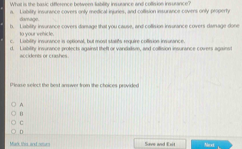 What is the basic difference between liability insurance and collision insurance?
a. Liability insurance covers only medical injuries, and collision insurance covers only property
damage.
b. Liability insurance covers damage that you cause, and collision insurance covers damage done
to your vehicle.
c. Liability insurance is optional, but most states require collision insurance.
d. Liability insurance protects against theft or vandalism, and collision insurance covers against
accidents or crashes.
Please select the best answer from the choices provided
A
B
C
D
Mark this and return Save and Exit Next