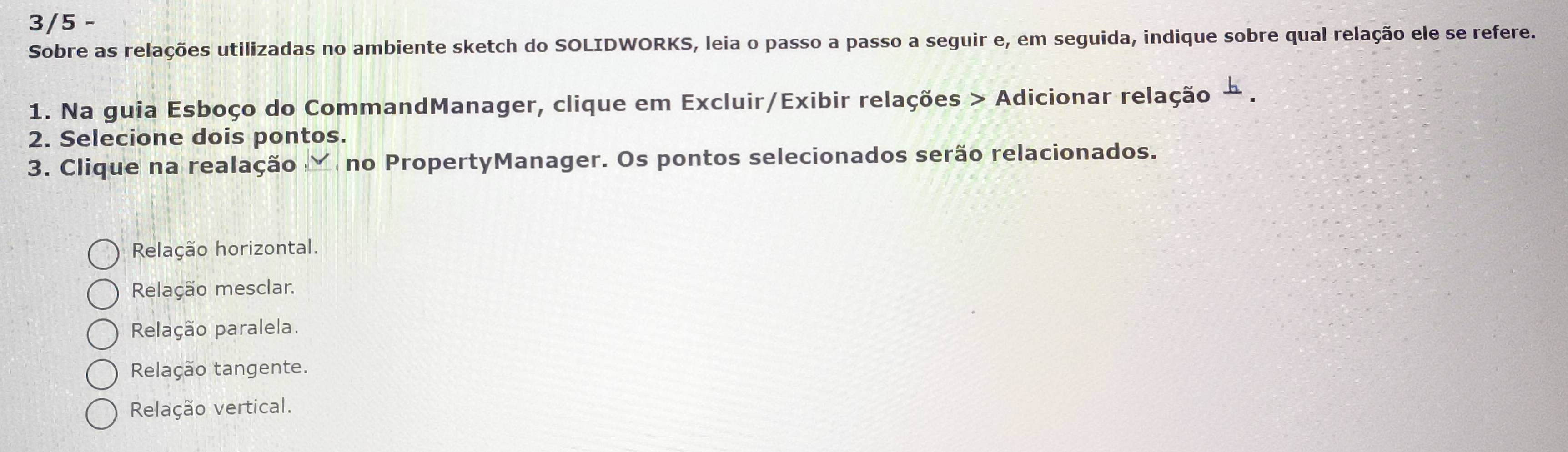 3/5 -
Sobre as relações utilizadas no ambiente sketch do SOLIDWORKS, leia o passo a passo a seguir e, em seguida, indique sobre qual relação ele se refere.
1. Na guia Esboço do CommandManager, clique em Excluir/Exibir relações > Adicionar relação
2. Selecione dois pontos.
3. Clique na realação no PropertyManager. Os pontos selecionados serão relacionados.
Relação horizontal.
Relação mesclar.
Relação paralela.
Relação tangente.
Relação vertical.