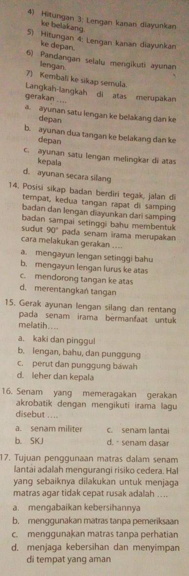 Hitungan 3; Lengan kanan diayunkan
ke belakang.
5) Hitungan 4: Lengan kanan diayunkan
ke depan.
6) Pandangan selalu mengikuti ayunan
lengan.
7) Kembali ke sikap semula.
Langkah-langkah di atas merupakan
gerakan ....
a. ayunan satu lengan ke belakang dan ke
depan
b. ayunan dua tangan ke belakang dan ke
depan
c. ayunan satu lengan melingkar di atas
kepala
d. ayunan secara silang
14. Posisi sikap badan berdiri tegak, jalan di
tempat, kedua tangan rapat di samping
badan dan lengan diayunkan dari samping
badan sampai setinggi bahu membentuk
sudut 90° pada senam irama merupakan
cara melakukan gerakan …...
a. mengayun lengan setinggi bahu
b. mengayun lengan lurus ke atas
c. mendorong tangan ke atas
d. merentangkan tangan
15. Gerak ayunan lengan silang dan rentang
pada senam irama bermanfaat untuk
melatih....
a. kaki dan pinggul
b. lengan, bahu, dan punggung
c. perut dan punggung bawah
d. leher dan kepala
16. Senam yang memeragakan gerakan
akrobatik dengan mengikuti irama lagu
disebut ....
a. senam militer c. senam lantai
b. SKJ d. senam dasar
17. Tujuan penggunaan matras dalam senam
lantai adalah mengurangi risiko cedera. Hal
yang sebaiknya dilakukan untuk menjaga
matras agar tidak cepat rusak adalah ....
a. mengabaikan kebersihannya
b. menggunakan matras tanpa pemeriksaan
c. menggunakan matras tanpa perhatian
d. menjaga kebersihan dan menyimpan
di tempat yang aman