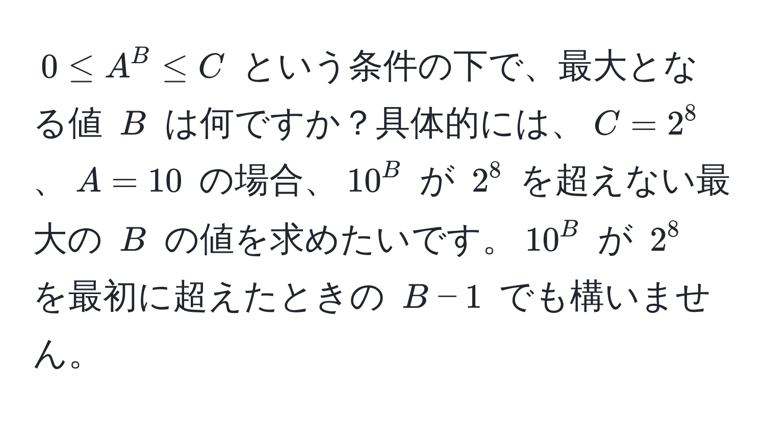 $0 ≤ A^B ≤ C$ という条件の下で、最大となる値 $B$ は何ですか？具体的には、$C = 2^8$、$A = 10$ の場合、$10^B$ が $2^8$ を超えない最大の $B$ の値を求めたいです。$10^B$ が $2^8$ を最初に超えたときの $B - 1$ でも構いません。