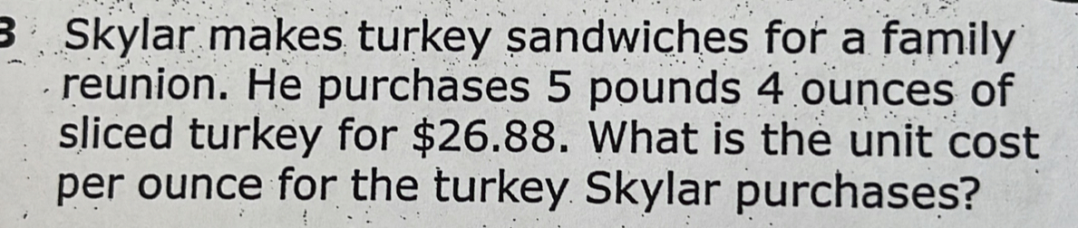 Skylar makes turkey sandwiches for a family
reunion. He purchases 5 pounds 4 ounces of
sliced turkey for $26.88. What is the unit cost
per ounce for the turkey Skylar purchases?