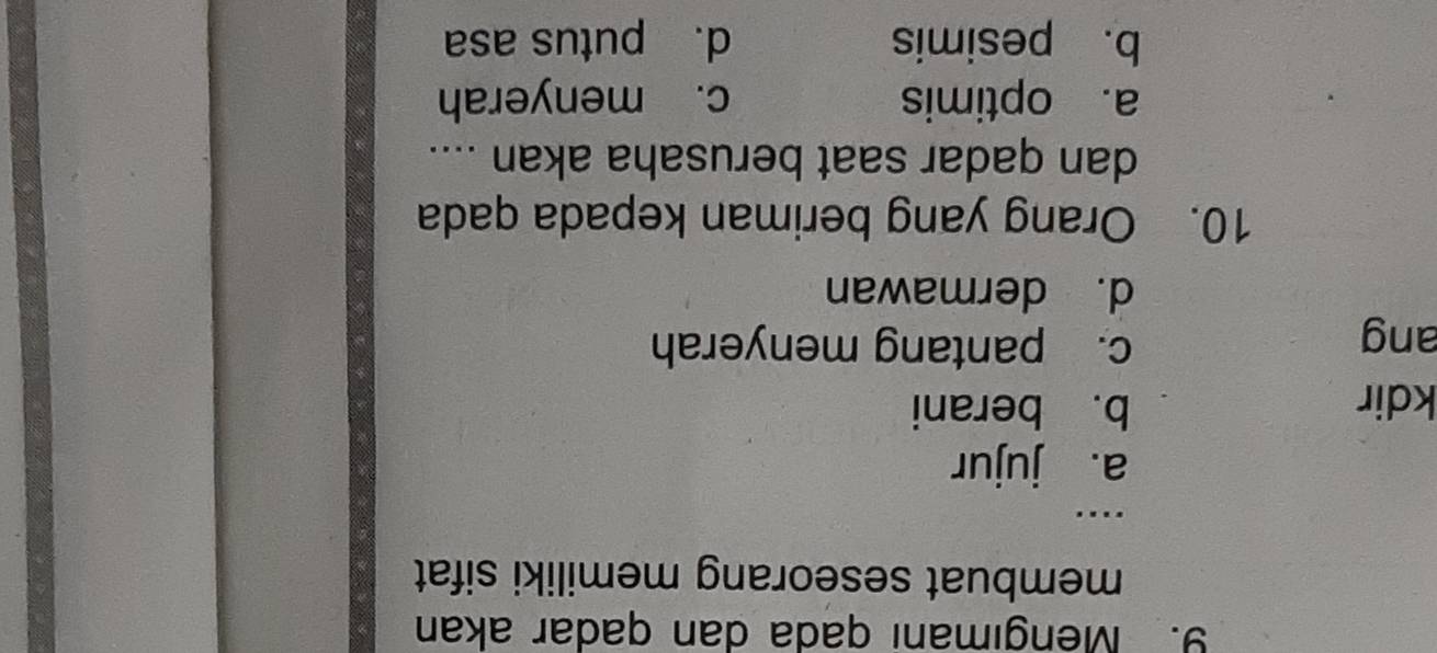 Mengımanı qada dan qadar akan
membuat seseorang memiliki sifat 
_…
a. jujur
kdir b. berani
ang
c. pantang menyerah
d. dermawan
10. Orang yang beriman kepada qada
dan qadar saat berusaha akan ....
a. optimis c. menyerah
b. pesimis d. putus asa