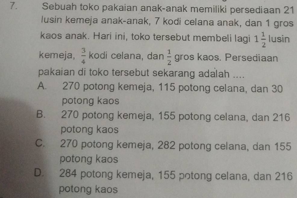 Sebuah toko pakaian anak-anak memiliki persediaan 21
lusin kemeja anak-anak, 7 kodi celana anak, dan 1 gros
kaos anak. Hari ini, toko tersebut membeli lagi 1 1/2  lusin
kemeja,  3/4  kodi celana, dan  1/2  gros kaos. Persediaan
pakaian di toko tersebut sekarang adalah ....
A. 270 potong kemeja, 115 potong celana, dan 30
potong kaos
B. 270 potong kemeja, 155 potong celana, dan 216
potong kaos
C. 270 potong kemeja, 282 potong celana, dan 155
potong kaos
D. 284 potong kemeja, 155 potong celana, dan 216
potong kaos