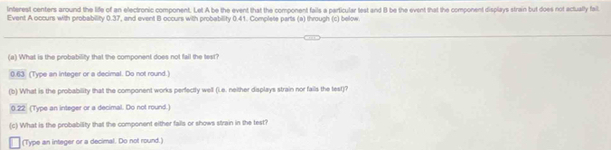 Interest centers around the life of an electronic component. Let A be the event that the component fails a particular test and B be the event that the component displays strain but does not actually fail 
Event A occurs with probability 0.37, and event B occurs with probability 0.41. Complete parts (a) through (c) below. 
(a) What is the probability that the component does not fail the test?
0.63 (Type an integer or a decimal. Do not round.) 
(b) What is the probability that the component works perfectly well (L.e. neither displays strain nor fails the test)?
0.22 (Type an integer or a decimal. Do not round.) 
(c) What is the probability that the component either fails or shows strain in the test? 
(Type an integer or a decimal. Do not round.)