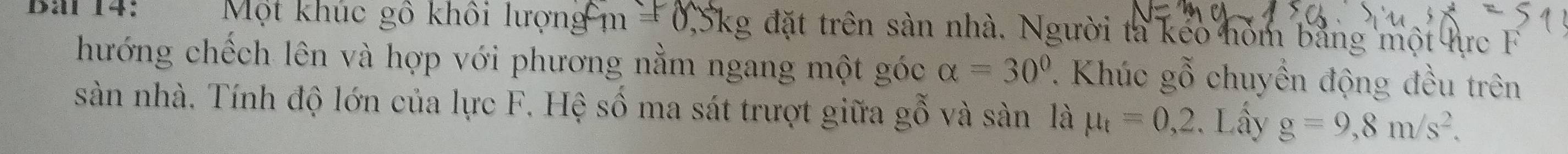 Một khúc gô khôi lượng m =0,5kg g đặt trên sản nhà. Người ta keo hóm bằng một lực F 
hướng chếch lên và hợp với phương nằm ngang một góc alpha =30°. Khúc gỗ chuyến động đều trên 
sàn nhà. Tính độ lớn của lực F. Hệ số ma sát trượt giữa gỗ và sàn là mu _t=0,2. Lấy g=9,8m/s^2.