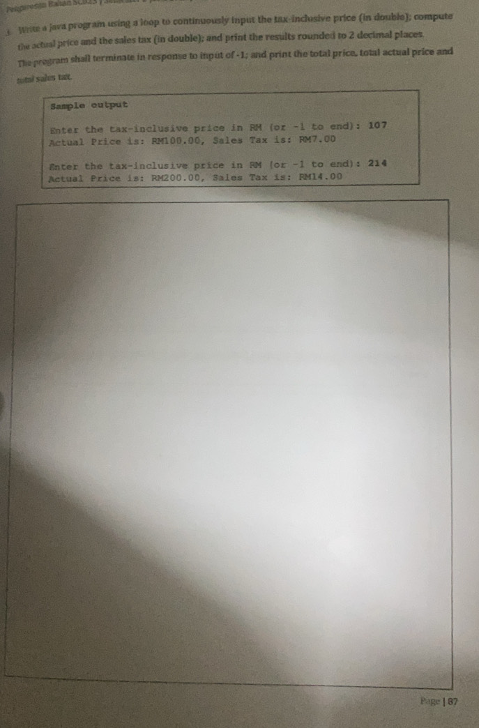 Pelpiresán Balan SCD23 ) 
1 Write a java program using a loop to continuously input the tax-inclusive price (in double); compute 
the actual price and the sales tax (in double); and print the results rounded to 2 decimal places. 
The program shall terminate in response to input of -1; and print the total price, total actual price and 
total sales tax. 
Sample output 
Enter the tax-inclusive price in RM (or -l to end): 107
Actual Price is: RM100.00, Sales Tax is: RM7.00
Enter the tax-inclusive price in RM (or -1 to end): 214
Actual Price is: RM200.00, Sales Tax is: RM14.00
Page | 87