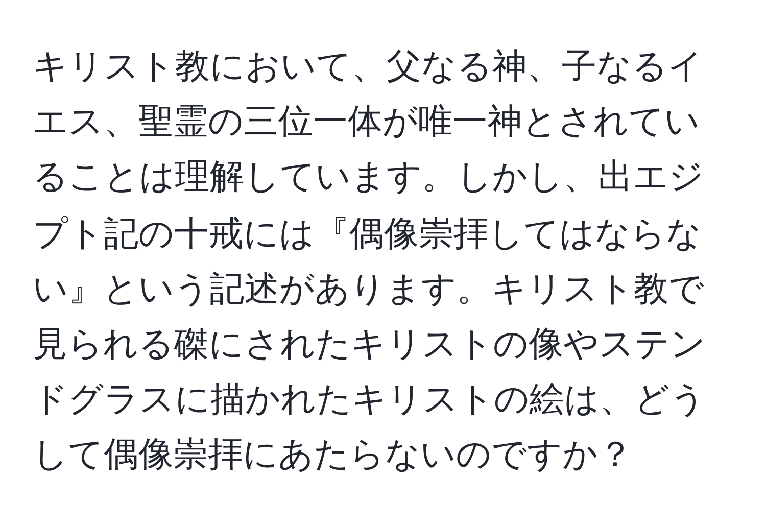 キリスト教において、父なる神、子なるイエス、聖霊の三位一体が唯一神とされていることは理解しています。しかし、出エジプト記の十戒には『偶像崇拝してはならない』という記述があります。キリスト教で見られる磔にされたキリストの像やステンドグラスに描かれたキリストの絵は、どうして偶像崇拝にあたらないのですか？