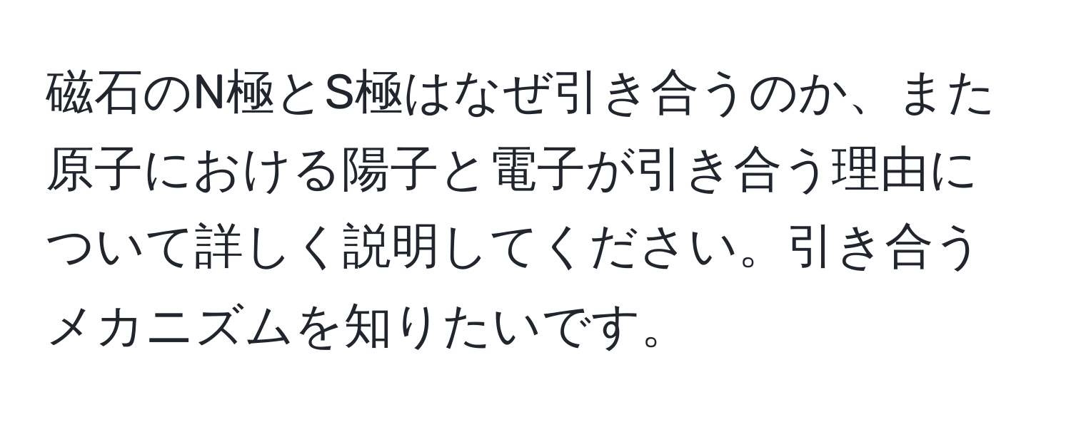 磁石のN極とS極はなぜ引き合うのか、また原子における陽子と電子が引き合う理由について詳しく説明してください。引き合うメカニズムを知りたいです。