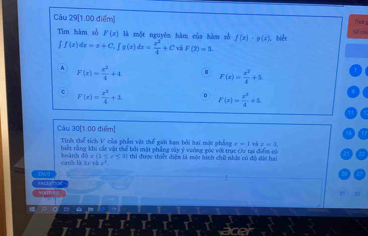 Thời g
Câu 29[1.00 điểm] Số câu
Tìm hàm số F(x) là một nguyên hàm của hàm số f(x)· g(x) , biết
∈t f(x)dx=x+C, ∈t g(x)dx= x^2/4 +C à F(2)=5.
A F(x)= x^2/4 +4.
B F(x)= x^2/4 +5.
1
C F(x)= x^3/4 +3.
D F(x)= x^3/4 +5.
6
11 11
Câu 30[1.00 điểm]
16 17
Tính thể tích V của phần vật thể giới hạn bởi hai mặt phẳng x=1 và x=3, 
biết rằng khi cắt vật thể bởi mặt phẳng tùy ý vuông góc với trục Ox tại điểm có
21 . 22
hoành dhat ox(1≤ x≤ 3) thì được thiết diện là một hình chữ nhật có độ dài hai
cạnh là 3x và x^2. 
ZALO 26 27
FACEBOOK
YOUTUBE
31 32
