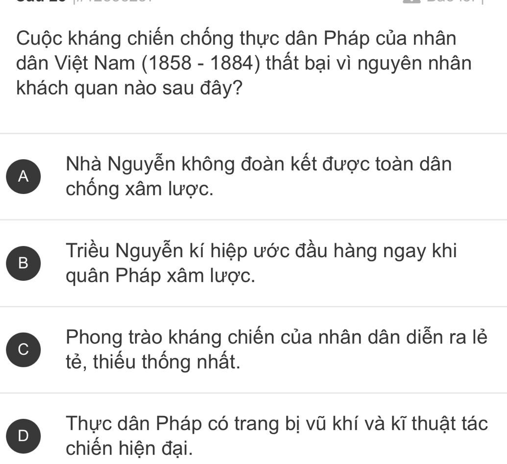 Cuộc kháng chiến chống thực dân Pháp của nhân
dân Việt Nam ( 1858-1884) thất bại vì nguyên nhân
khách quan nào sau đây?
A
Nhà Nguyễn không đoàn kết được toàn dân
chống xâm lược.
B
Triều Nguyễn kí hiệp ước đầu hàng ngay khi
quân Pháp xâm lược.
C
Phong trào kháng chiến của nhân dân diễn ra lẻ
tẻ, thiếu thống nhất.
D
Thực dân Pháp có trang bị vũ khí và kĩ thuật tác
chiến hiện đại.