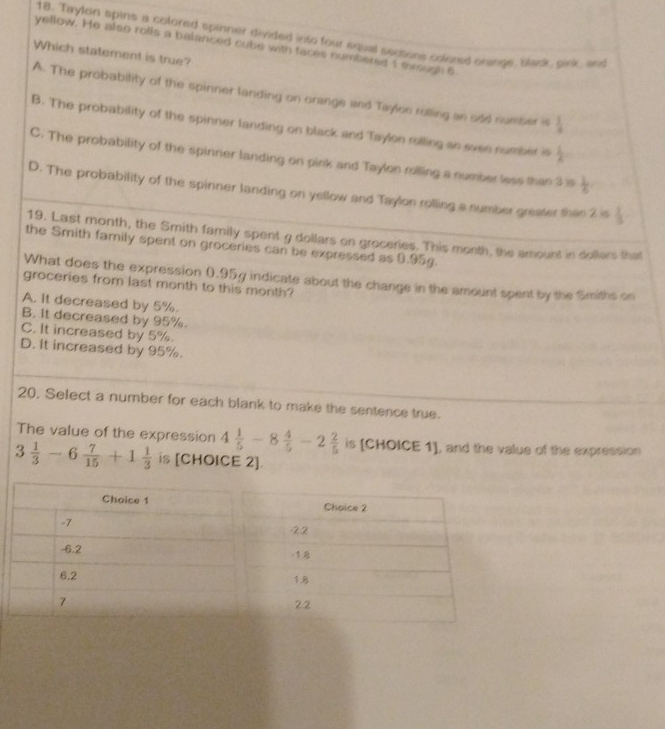Taylon spins a colored spinner divided into four equal sections colored orange, black, pink, and
yellow. He also rolls a balanced cube with faces numbered 1 mrough 6
Which statement is true?
A. The probability of the spinner landing on orange and Taylon rolling an odd nueber is  3/a 
B. The probability of the spinner landing on black and Taylon rolling an evee number is  1/A 
C. The probability of the spinner landing on pink and Taylon rolling a number less than 3 s  1/6 
D. The probability of the spinner landing on yellow and Taylon rolling a number greater thas 2 is  1/3 
19. Last month, the Smith family spent g dollars on groceries. This month, the amount in dollers that
the Smith family spent on groceries can be expressed as 0.95g.
What does the expression 0.95g indicate about the change in the amount spent by the Smiths on
groceries from last month to this month?
A. It decreased by 5%.
B. it decreased by 95%.
C. It increased by 5%.
D. It increased by 95%.
20, Select a number for each blank to make the sentence true.
The value of the expression 4 1/5 -8 4/5 -2 2/5  is [CHOICE 1], and the value of the expression
3 1/3 -6 7/15 +1 1/3  is [CHOICE 2].