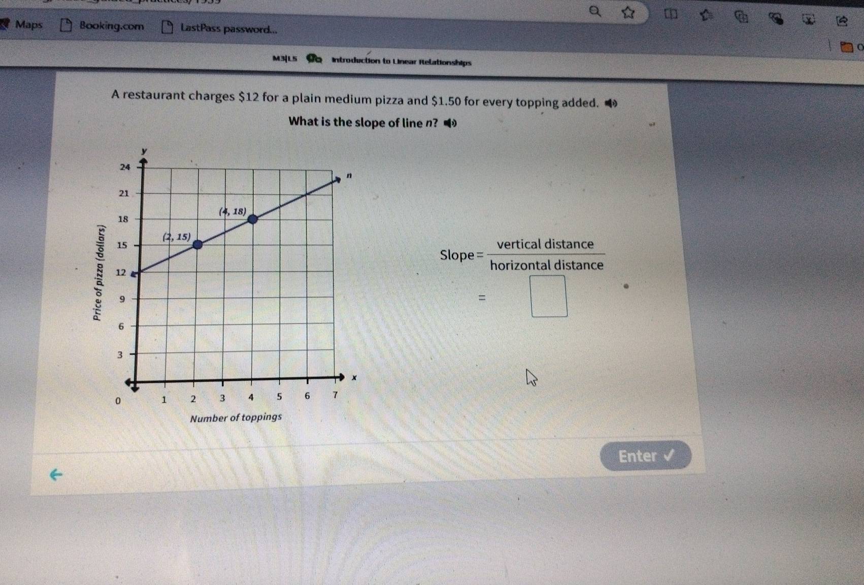 Maps Booking.com LastPass password...
M3|L5 Introduction to Linear Relationships
A restaurant charges $12 for a plain medium pizza and $1.50 for every topping added. 
What is the slope of line n?
Slope = _ 1 vertical distance
=□
Number of toppings
Enter