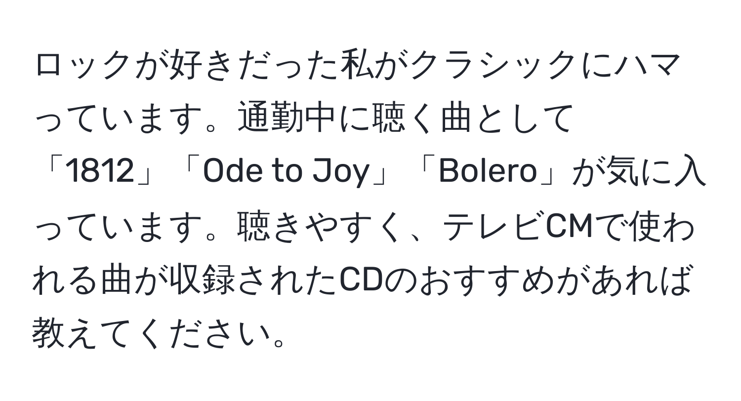 ロックが好きだった私がクラシックにハマっています。通勤中に聴く曲として「1812」「Ode to Joy」「Bolero」が気に入っています。聴きやすく、テレビCMで使われる曲が収録されたCDのおすすめがあれば教えてください。