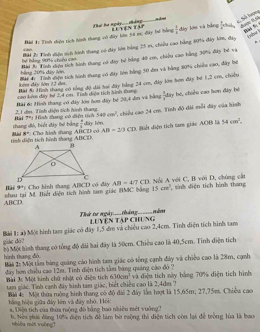 Thứ ba ngày.....tháng........... năm
c, Số lượng
Luyện tập
Bài 5:
Bài 1: Tính diện tích hình thang có đáy lớn 54 m; đáy bé bằng  2/3  đáy lớn và bằng  3/2  chiều được 0,61
(như l
、
Bài 2: Tính diện tích hình thang có đáy lớn bằng 25 m, chiều cao bằng 80% đáy lớn, đáy
cao.
Bài 3: Tính diện tích hình thang có đáy bé bằng 40 cm, chiều cao bằng 30% đáy bé và
bé bằng 90% chiều cao.
Bài 4: Tính diện tích hình thang có đáy lớn bằng 50 dm và bằng 80% chiều cao, đáy bé
bằng 20% đáy lớn.
Bài 5: Hình thang có tổng độ dài hai đáy bằng 24 cm, đáy lớn hơn đáy bé 1,2 cm, chiều
kém đáy lớn 12 dm.
cao kém đáy bé 2,4 cm. Tính diện tích hình thang.
Bài 6: Hình thang có đáy lớn hơn đáy bé 20,4 dm và bằng  5/3  đáy bé, chiều cao hơn đáy bé
2,1 dm. Tính diện tích hình thang.
Bài 7^* *: Hình thang có diện tích 540cm^2 , chiều cao 24 cm. Tính độ dài mỗi đáy của hình
thang đó, biết đáy bé bằng  4/5  đáy lớn.
Bài 8^* : Cho hình thang ABCD có AB=2/3CD. Biết diện tích tam giác AOB là 54cm^2,
tính diện tích hình thang ABCD.
Bài 9^* : Cho hình thang ABCD có đáy AB=4/7CD. Nối A với C, B với D, chúng cắt
nhau tại M. Biết diện tích hình tam giác BMC bằng 15cm^2 *, tính diện tích hình thang
ABCD.
Thứ tư ngày.....tháng.........năm
LUYỆN Tập CHUng
Bài 1: a) Một hình tam giác có đáy 1,5 dm và chiều cao 2,4cm. Tính diện tích hình tam
giác đó?
b) Một hình thang có tổng độ dài hai đáy là 50cm. Chiều cao là 40,5cm. Tính diện tích
hình thang đó.
Bài 2: Một tấm bảng quảng cáo hình tam giác có tổng cạnh đáy và chiều cao là 28m, cạnh
dáy hơn chiều cao 12m. Tính diện tích tấm bảng quảng cáo đó ?
*  Bài 3: Một hình chữ nhật có diện tích 630cm^2 và diện tích này bằng 70% diện tích hình
tam giác. Tính cạnh đáy hình tam giác, biết chiều cao là 2,4dm ?
Bài 4: Một thửa ruộng hình thang có độ dài 2 đáy lần lượt là 15,65m; 27,75m. Chiều cao
băng hiệu giữa đáy lớn và đáy nhỏ. Hỏi:
a, Diện tích của thửa ruộng đó bằng bao nhiêu mét vuông?
b, Nếu phải dùng 10% diện tích để làm bờ ruộng thì diện tích còn lại để trồng lúa là bao
nhiêu mét vuông?