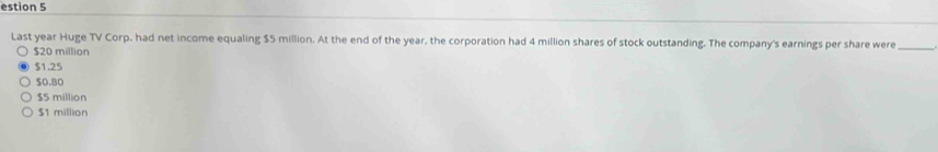 estion 5
Last year Huge TV Corp, had net income equaling $5 million. At the end of the year, the corporation had 4 million shares of stock outstanding. The company's earnings per share were_
$20 million
$1.25
$0.80
$5 million
$1 million