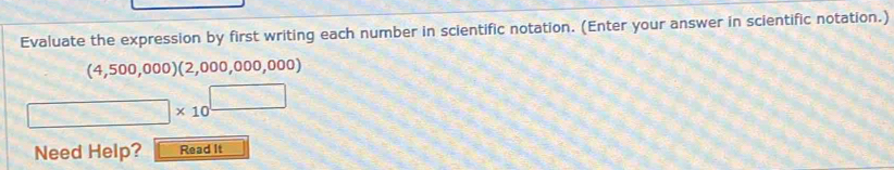 Evaluate the expression by first writing each number in scientific notation. (Enter your answer in scientific notation.)
(4,500,000)(2,000,000,00 00)
□ * 10^(□)
Need Help? Read It