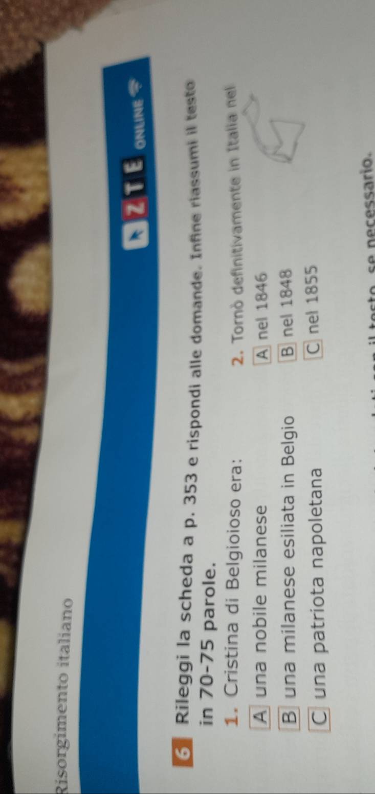 Risorgimento italiano
NZTE ONLINE
Rileggi la scheda a p. 353 e rispondi alle domande. Infine riassumi il testo
in 70-75 parole.
1. Cristina di Belgioioso era: 2. Tornò definitivamente in Italia nel
A una nobile milanese A nel 1846
B una milanese esiliata in Belgio Bnel 1848
C una patriota napoletana C nel 1855
se necessario.