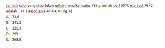 Jumlah kalor yang diperlukan untuk menaikan suhu 735 gram air dari 30°C menjadi 76°C
adalah... KJ. ( Kalor jenis a if =4,18J/g.K)
A. 73,8
B. 141,3
C. 221,3
D. 295
E. 368,8