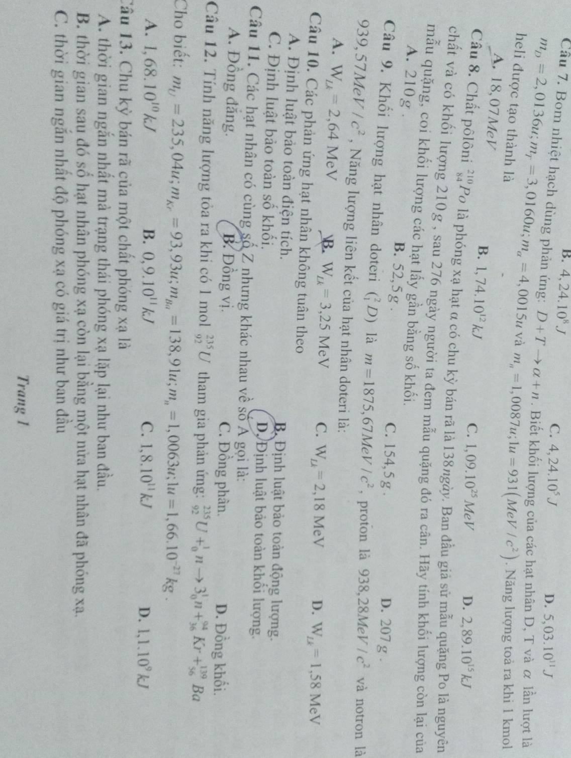 B. 4,24.10^8J
C. 4,24.10^5J
D. 5,03.10^(11)J
Câu 7. Bom nhiệt hạch dùng phản ứng: D+Tto alpha +n. Biết khối lượng của các hạt nhân D, T và α lần lượt là
m_D=2,0136u;m_T=3,0160u;m_a=4 ,0015u và m_n=1,0087u;1u=931(MeV/c^2). Năng lượng toả ra khi 1 kmol
heli được tạo thành là 2,89.10^(15)kJ
A. 18,07MeV B. 1,74.10^(12)kJ
C. 1,09.10^(25)MeV D.
Câu 8. Chất pôlôni beginarrayr 210 84endarray Po là phóng xạ hạt α có chu kỳ bán rã là 138ngày. Ban đầu giả sử mẫu quặng Po là nguyên
chất và có khối lượng 210g , sau 276 ngày người ta đem mẫu quặng đó ra cân. Hãy tính khối lượng còn lại của
mẫu quặng, coi khối lượng các hạt lấy gần bằng số khối.
A. 210g . B. 52,5 g . C. 154,5 g .
D. 207 g .
Câu 9. Khối lượng hạt nhân doteri (_1^(2D) là m=1875,67MeV/c^2) , proton là 938,28MeV/c^2 và notron là
939,57MeV/c^2 , Năng lượng liên kết của hạt nhân doteri là:
A. W_Lk=2,64MeV B. W_Lk=3,25MeV C. W_Lk=2,18MeV D. W_Lk=1,58MeV
Câu 10. Các phản ứng hạt nhân không tuân theo
A. Định luật bảo toàn điện tích. B Định luật bảo toàn động lượng.
C. Định luật bảo toàn số khối. DộĐịnh luật bảo toàn khổi lượng.
Câu 11. Các hạt nhân có cùng số Z nhưng khác nhau về số Á gọi là:
A. Đồng đắng. B. Đồng vị. C. Đồng phân. D. Đồng khối.
Câu 12. Tính năng lượng tỏa ra khi có 1 mol _(92)^(235)U tham gia phản ứng: _(92)^(235)U+_0^(1nto 3_0^1n+_(36)^(94)Kr+_(56)^(139)Ba
Cho biết: m_U)=235,04u;m_Kr=93,93u;m_Ba=138,91u;m_n=1,0063u;1u=1,66.10^(-27)kg.
A. 1,68.10^(10)kJ B. 0,9.10^(11)kJ C. 1,8.10^(11)kJ
D. 1,1.10^9kJ
Câu 13. Chu kỳ bán rã của một chất phóng xạ là
A. thời gian ngắn nhất mà trạng thái phóng xạ lặp lại như ban đầu.
B. thời gian sau đó số hạt nhân phóng xạ còn lại bằng một nửa hạt nhân đã phóng xạ.
C. thời gian ngắn nhất độ phóng xạ có giá trị như ban đầu
Trang 1