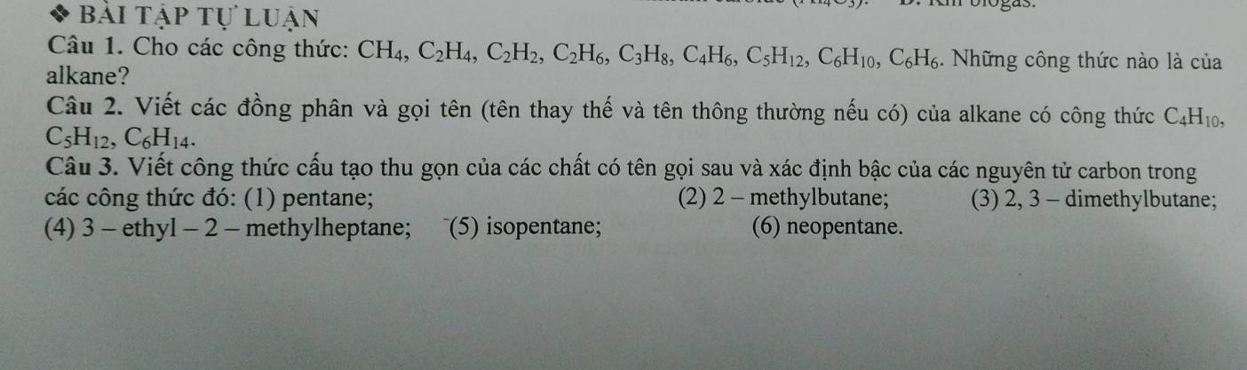 bài tập tự luận 
Câu 1. Cho các công thức: CH_4, C_2H_4, C_2H_2, C_2H_6, C_3H_8, C_4H_6, C_5H_12, C_6H_10, C_6H_6. Những công thức nào là của 
alkane? 
Câu 2. Viết các đồng phân và gọi tên (tên thay thế và tên thông thường nếu có) của alkane có công thức C_4H_10,
C_5H_12, C_6H_14. 
Câu 3. Viết công thức cấu tạo thu gọn của các chất có tên gọi sau và xác định bậc của các nguyên tử carbon trong 
các công thức đó: (1) pentane; (2) 2 - methylbutane; (3) 2, 3 - dimethylbutane; 
(4) 3 - ethyl - 2 - methylheptane; ~(5) isopentane; (6) neopentane.