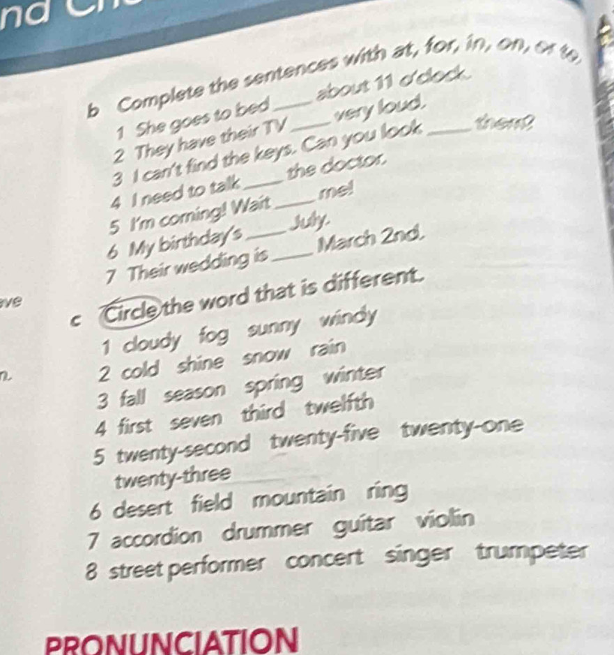 na C
b Complete the sentences with at, for, in, on, orto
about 11 dclock.
1 She goes to bed
2 They have their TV very loud.
3 I can't find the keys. Can you look _them?
4 I need to talk _the doctor.
5 I'm coming! Wait _me!
6 My birthday's July.
7 Their wedding is _March 2nd.
c Circle the word that is different.
ve
1 cloudy fog sunny windy
a
2 cold shine snow rain
3 fall season spring winter
4 first seven third twelfth
5 twenty-second twenty-five twenty-one
twenty-three
6 desert field mountain ring
7 accordion drummer guitar violin
8 street performer concert singer trumpeter
PRONUNCIATION