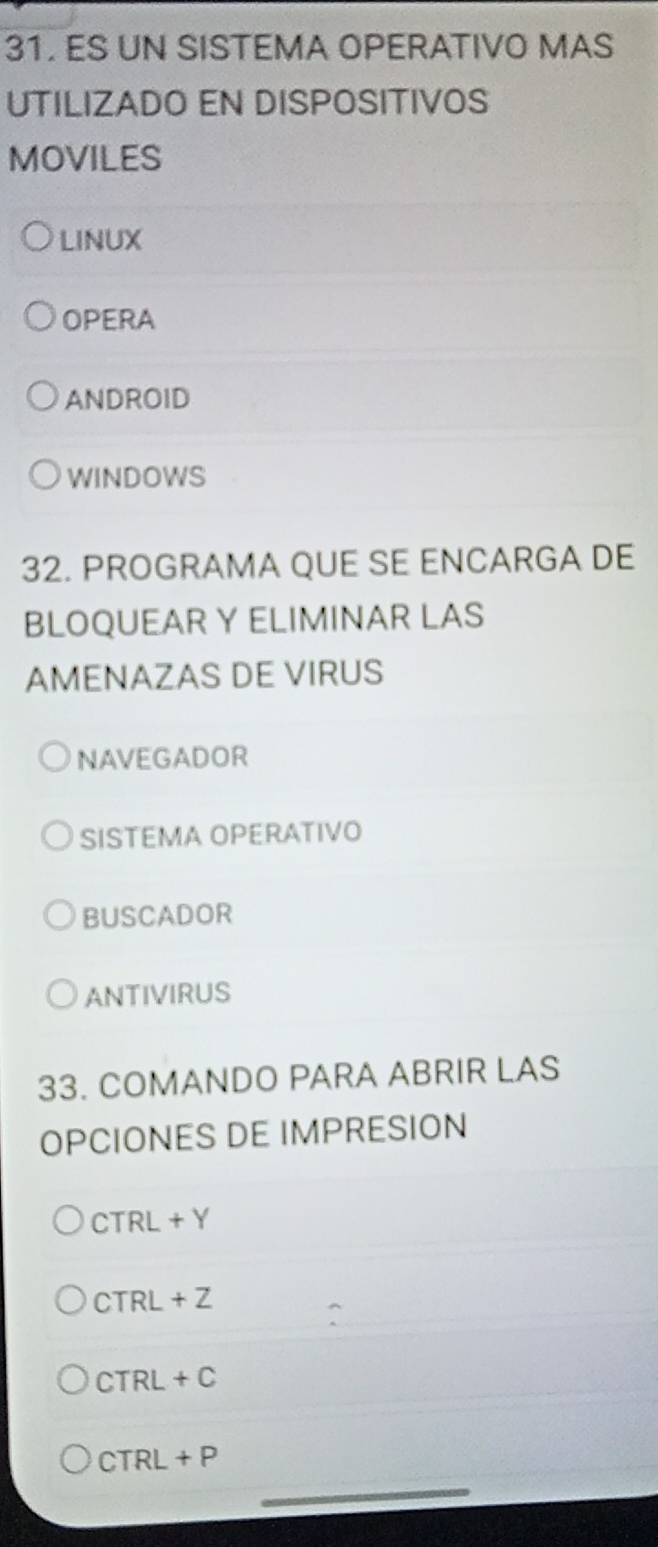 ES UN SISTEMA OPERATIVO MAS 
UTILIZADO EN DISPOSITIVOS 
MOVILES 
LINUX 
OPERA 
ANDROID 
WINDOWS 
32. PROGRAMA QUE SE ENCARGA DE 
BLOQUEAR Y ELIMINAR LAS 
AMENAZAS DE VIRUS 
NAVEGADOR 
SISTEMA OPERATIVO 
BUSCADOR 
ANTIVIRUS 
33. COMANDO PARA ABRIR LAS 
OPCIONES DE IMPRESION
CTRL+Y
CTRL+Z
CTRL+C
_
CTRL+P