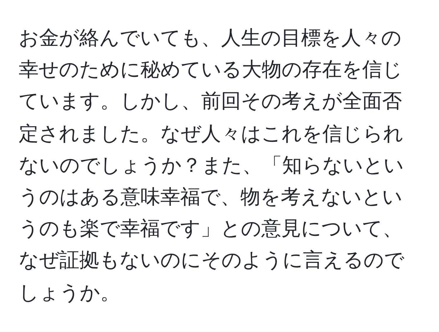 お金が絡んでいても、人生の目標を人々の幸せのために秘めている大物の存在を信じています。しかし、前回その考えが全面否定されました。なぜ人々はこれを信じられないのでしょうか？また、「知らないというのはある意味幸福で、物を考えないというのも楽で幸福です」との意見について、なぜ証拠もないのにそのように言えるのでしょうか。